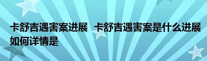 卡舒吉遇害案进展_卡舒吉遇害案是什么进展怎么详情是?(卡舒吉遇害案进展)