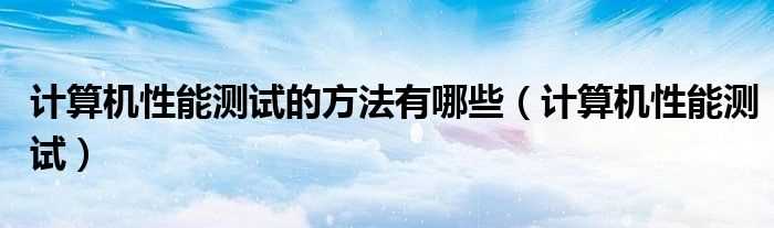 计算机性能测试_计算机性能测试的方法有哪些?(计算机性能测试)