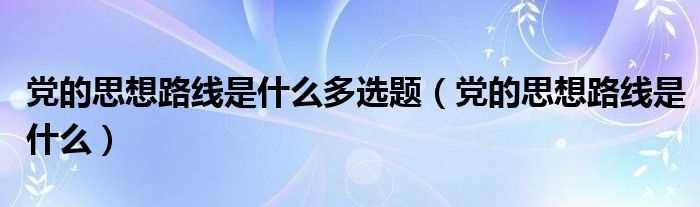 党的思想路线是什么_党的思想路线是什么多选题?(党的思想路线)