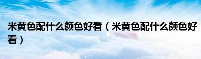 米黄色配什么颜色好看_米黄色配什么颜色好看?(米黄色)
