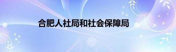 合肥人社局和社会保障局(合肥市人力资源和社会保障局)