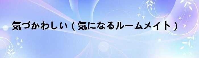気になるルームメイト_気づかわしい(気になるルームメイト)