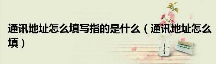 通讯地址怎么填_通讯地址怎么填写指的是什么?(通讯地址应该填什么)