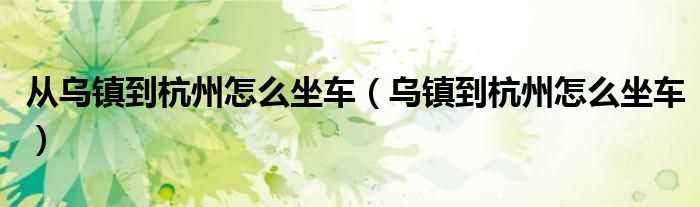 乌镇到杭州怎么坐车_从乌镇到杭州怎么坐车?(乌镇到杭州)