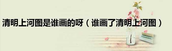 谁画了清明上河图_清明上河图是谁画的呀(清明上河图是谁画的)