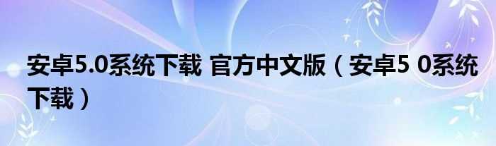 安卓5_0系统下载_安卓5.0系统下载_官方中文版(安卓5.0系统下载)