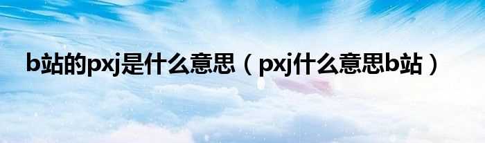 pxj什么意思b站_b站的pxj是什么意思?(pxj)