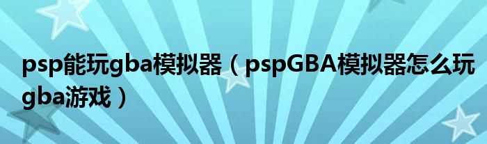 pspGBA模拟器怎么玩gba游戏_psp能玩gba模拟器?(psp gba模拟器)
