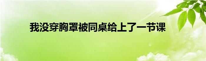 我没穿胸罩被同桌给上了一节课(同桌没带罩子让捏了一节课怎么办)