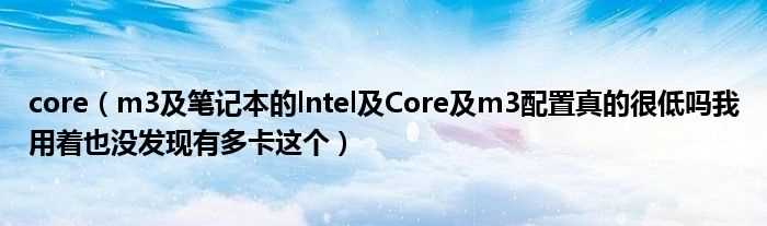 m3及笔记本的lntel及Core及m3配置真的很低吗?我用着也没发现有多卡这个_core(core m3)
