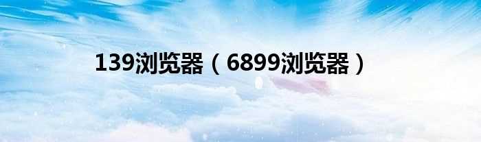 6899浏览器_139浏览器(6899浏览器)
