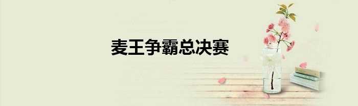麦王争霸总决赛(麦王争霸总决赛)