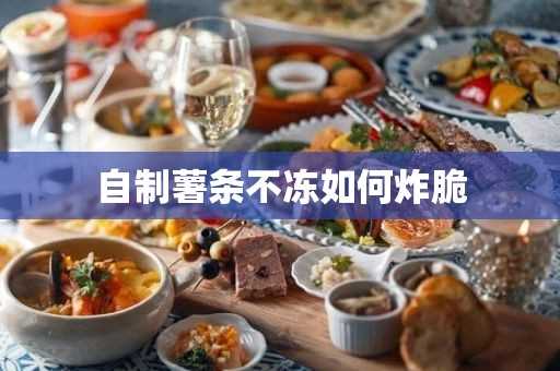 自制薯条不冻怎么炸脆(自制炸薯条的做法酥脆)?