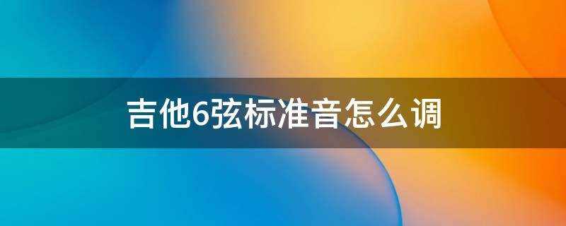 吉他六根弦标准音怎么调(吉他调音方法及6弦的音准)?