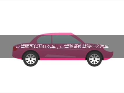 c2驾照可以开什么车；c2驾驶证能驾驶什么汽车