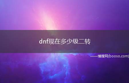 dnf现在多少级二转（韩国网络游戏公司NEOPLE开发的免费角色扮演2D游戏）